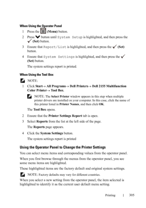 Page 307Printing305
When Using the Operator Panel
1Press the   (Menu) button.
2Press   button until System Setup is highlighted, and then press the 
 
(Set) button.
3Ensure that Report/List is highlighted, and then press the   (Set) 
button.
4Ensure that System Settings is highlighted, and then press the   
(Set) button.
The system settings report is printed.
When Using the Tool Box
 NOTE: 
1
Click Start All Programs Dell Printers Dell 2155 Multifunction 
Color Printer
 Tool Box.
 NOTE: The Select Printer...