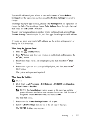 Page 309Printing307
Type the IP address of your printer in your web browser. Choose Printer 
Settings from the topics list, and then select the System Settings you want to 
change.
To change the paper type and size, choose Tray Settings from the topics list. To 
change the Color Track settings, choose Print Volume from the topics list, and 
then select the Dell Color Track tab.
To copy your system settings to another printer on the network, choose Copy 
Printer Settings from the topics list, and then type the...