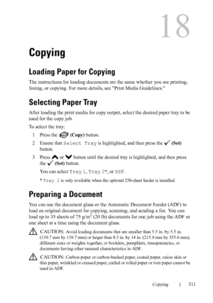 Page 313DELL CONFIDENTIAL – PRELIMINARY 9/13/10 - FOR PROOF ONLY
Copying311
18
Copying
Loading Paper for Copying
The instructions for loading documents are the same whether you are printing, 
faxing, or copying. For more details, see Print Media Guidelines.
Selecting Paper Tray
After loading the print media for copy output, select the desired paper tray to be 
used for the copy job.
To select the tray:
1
Press the   (Copy) button.
2Ensure that Select Tray is highlighted, and then press the   (Set) 
button....