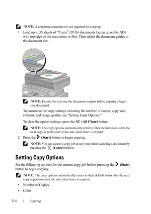 Page 316314Copying
FILE LOCATION:  C:\Users\fxstdpc-
admin\Desktop\30_UG??\Mioga_AIO_UG_FM\Mioga_AIO_UG_FM\section18.fm
DELL CONFIDENTIAL – PRELIMINARY 9/13/10 - FOR PROOF ONLY
 NOTE: A computer connection is not required for copying.
1Load up to 35 sheets of 75 g/m2 (20 lb) documents facing up on the ADF 
with top edge of the documents in first. Then adjust the document guides to 
the document size.
 NOTE: Ensure that you use the document stopper before copying a legal-
size document.
To customize the copy...