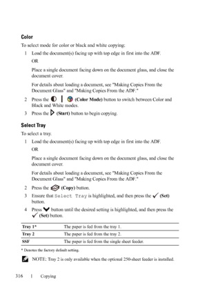 Page 318316Copying
FILE LOCATION:  C:\Users\fxstdpc-
admin\Desktop\30_UG??\Mioga_AIO_UG_FM\Mioga_AIO_UG_FM\section18.fm
DELL CONFIDENTIAL – PRELIMINARY 9/13/10 - FOR PROOF ONLY
Color
To select mode for color or black and white copying:
1
Load the document(s) facing up with top edge in first into the ADF.
OR
Place a single document facing down on the document glass, and close the 
document cover.
For details about loading a document, see Making Copies From the 
Document Glass and Making Copies From the ADF....