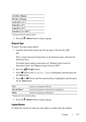 Page 325Copying323
FILE LOCATION:  C:\Users\fxstdpc-
admin\Desktop\30_UG??\Mioga_AIO_UG_FM\Mioga_AIO_UG_FM\section18.fm
DELL CONFIDENTIAL – PRELIMINARY 9/13/10 - FOR PROOF ONLY * Denotes the factory default setting.
5Press the   (Start) button to begin copying.
Original Type
To select the copy image quality:
1
Load the document(s) facing up with top edge in first into the ADF.
OR
Place a single document facing down on the document glass, and close the 
document cover.
For details about loading a document, see...