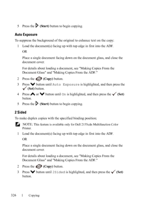 Page 328326Copying
FILE LOCATION:  C:\Users\fxstdpc-
admin\Desktop\30_UG??\Mioga_AIO_UG_FM\Mioga_AIO_UG_FM\section18.fm
DELL CONFIDENTIAL – PRELIMINARY 9/13/10 - FOR PROOF ONLY
5Press the   (Start) button to begin copying.
Auto Exposure
To suppress the background of the original to enhance text on the copy:
1
Load the document(s) facing up with top edge in first into the ADF.
OR
Place a single document facing down on the document glass, and close the 
document cover.
For details about loading a document, see...