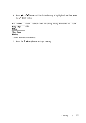 Page 329Copying327
FILE LOCATION:  C:\Users\fxstdpc-
admin\Desktop\30_UG??\Mioga_AIO_UG_FM\Mioga_AIO_UG_FM\section18.fm
DELL CONFIDENTIAL – PRELIMINARY 9/13/10 - FOR PROOF ONLY
4Press   or   button until the desired setting is highlighted, and then press 
the  
(Set) button.
* Denotes the factory default setting.
5Press the   (Start) button to begin copying.
1 -> 1Sided*Select 1 sided or 2 sided and specify binding position for the 2 sided 
copy.
Long Edge 
Biding
Short Edge 
Binding
 