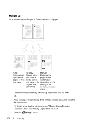 Page 330328Copying
FILE LOCATION:  C:\Users\fxstdpc-
admin\Desktop\30_UG??\Mioga_AIO_UG_FM\Mioga_AIO_UG_FM\section18.fm
DELL CONFIDENTIAL – PRELIMINARY 9/13/10 - FOR PROOF ONLY
Multiple-Up
To print two original images to fit onto one sheet of paper:
1
Load the document(s) facing up with top edge in first into the ADF.
OR
Place a single document facing down on the document glass, and close the 
document cover.
For details about loading a document, see Making Copies From the 
Document Glass and Making Copies From...