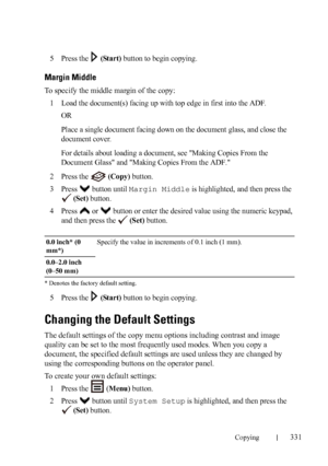 Page 333Copying331
FILE LOCATION:  C:\Users\fxstdpc-
admin\Desktop\30_UG??\Mioga_AIO_UG_FM\Mioga_AIO_UG_FM\section18.fm
DELL CONFIDENTIAL – PRELIMINARY 9/13/10 - FOR PROOF ONLY
5Press the   (Start) button to begin copying.
Margin Middle
To specify the middle margin of the copy:
1
Load the document(s) facing up with top edge in first into the ADF.
OR
Place a single document facing down on the document glass, and close the 
document cover.
For details about loading a document, see Making Copies From the 
Document...