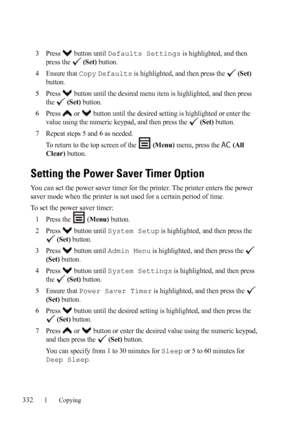 Page 334332Copying
FILE LOCATION:  C:\Users\fxstdpc-
admin\Desktop\30_UG??\Mioga_AIO_UG_FM\Mioga_AIO_UG_FM\section18.fm
DELL CONFIDENTIAL – PRELIMINARY 9/13/10 - FOR PROOF ONLY
3Press  button until Defaults Settings is highlighted, and then 
press the   
(Set) button.
4Ensure that Copy Defaults is highlighted, and then press the   (Set) 
button.
5Press   button until the desired menu item is highlighted, and then press 
the  
(Set) button.
6Press   or   button until the desired setting is highlighted or enter...