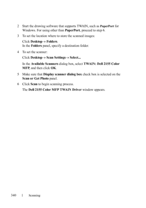 Page 342340Scanning
FILE LOCATION:  C:\Users\fxstdpc-
admin\Desktop\30_UG??\Mioga_AIO_UG_FM\Mioga_AIO_UG_FM\section19.fm
DELL CONFIDENTIAL – PRELIMINARY 9/13/10 - FOR PROOF ONLY
2Start the drawing software that supports TWAIN, such as PaperPort for 
Windows. For using other than 
PaperPort, proceed to step 6.
3To set the location where to store the scanned images: 
Click 
DesktopFolders.
In the 
Folders panel, specify a destination folder.
4To set the scanner: 
Click 
DesktopScan SettingsSelect...
In the...