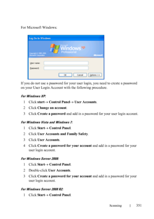 Page 353Scanning351
FILE LOCATION:  C:\Users\fxstdpc-
admin\Desktop\30_UG??\Mioga_AIO_UG_FM\Mioga_AIO_UG_FM\section19.fm
DELL CONFIDENTIAL – PRELIMINARY 9/13/10 - FOR PROOF ONLY
For Microsoft Windows:
If you do not use a password for your user login, you need to create a password 
on your User Login Account with the following procedure.
For Windows XP:
1Click startControl Panel User Accounts.
2Click Change an account.
3Click Create a password and add in a password for your user login account.
For Windows...