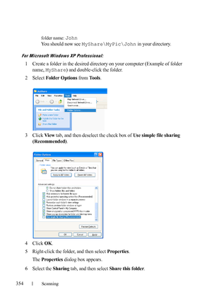 Page 356354Scanning
FILE LOCATION:  C:\Users\fxstdpc-
admin\Desktop\30_UG??\Mioga_AIO_UG_FM\Mioga_AIO_UG_FM\section19.fm
DELL CONFIDENTIAL – PRELIMINARY 9/13/10 - FOR PROOF ONLY
folder name: John
You should now see MyShare\MyPic\John in your directory.
For Microsoft Windows XP Professional:
1Create a folder in the desired directory on your computer (Example of folder 
name, 
MyShare) and double-click the folder.
2Select Folder Options from Tools.
3Click View tab, and then deselect the check box of Use simple...