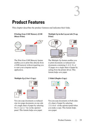 Page 37DELL CONFIDENTIAL – PRELIMINARY 9/13/10 - FOR PROOF ONLY
Product Features35
3
Product Features
This chapter describes the product features and indicates their links.
Printing from USB Memory (USB 
Direct Print)
The Print from USB Memory feature 
enables you to print files directly from 
a USB memory without requiring you 
to start your computer and an 
application.Multiple Up in the Layout tab (N-up 
Print)
The Multiple Up feature enables you 
to print documents as reduced-size 
documents containing 2,...