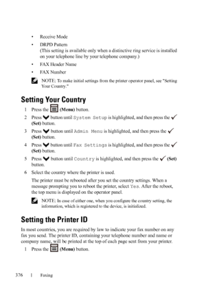 Page 378376Faxing
FILE LOCATION:  C:\Users\fxstdpc-
admin\Desktop\30_UG??\Mioga_AIO_UG_FM\Mioga_AIO_UG_FM\section20.fm
DELL CONFIDENTIAL – PRELIMINARY 9/13/10 - FOR PROOF ONLY
• Receive Mode
• DRPD Pattern 
(This setting is available only when a distinctive ring service is installed 
on your telephone line by your telephone company.)
• FAX Header Name
• FAX Number
 NOTE: To make initial settings from the printer operator panel, see Setting 
Your Country.
Setting Your Country
1Press the   (Menu) button.
2Press...