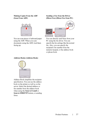 Page 39Product Features37
FILE LOCATION:  C:\Users\fxstdpc-
admin\Desktop\30_UG??\Mioga_AIO_UG_FM\Mioga_AIO_UG_FM\section03.fm
DELL CONFIDENTIAL – PRELIMINARY 9/13/10 - FOR PROOF ONLY
Making Copies From the ADF 
(Scan From ADF)
You can scan pieces of unbound paper 
using the ADF. When you scan 
documents using the ADF, load them 
facing up.Sending a Fax from the Driver 
(Direct Fax) (Direct Fax from PC)
You can directly send faxes from your 
PC using the fax driver. You can 
specify the fax settings like the...