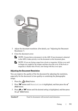 Page 393Faxing391
FILE LOCATION:  C:\Users\fxstdpc-
admin\Desktop\30_UG??\Mioga_AIO_UG_FM\Mioga_AIO_UG_FM\section20.fm
DELL CONFIDENTIAL – PRELIMINARY 9/13/10 - FOR PROOF ONLY
3Adjust the document resolution. (For details, see Adjusting the Document 
Resolution.)
4Close the document cover.
 NOTE: Ensure that no document is in the ADF. If any document is detected 
in the ADF, it takes priority over the document on the document glass. 
 
NOTE: If you are faxing a page from a book or magazine, lift the cover until...