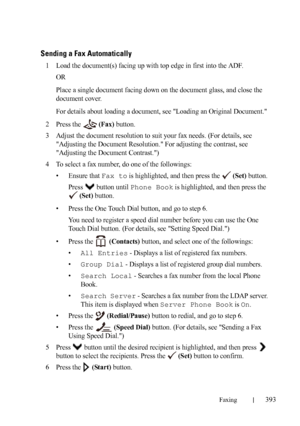 Page 395Faxing393
FILE LOCATION:  C:\Users\fxstdpc-
admin\Desktop\30_UG??\Mioga_AIO_UG_FM\Mioga_AIO_UG_FM\section20.fm
DELL CONFIDENTIAL – PRELIMINARY 9/13/10 - FOR PROOF ONLY
Sending a Fax Automatically
1Load the document(s) facing up with top edge in first into the ADF.
OR
Place a single document facing down on the document glass, and close the 
document cover.
For details about loading a document, see Loading an Original Document.
2Press the   (Fax) button.
3Adjust the document resolution to suit your fax...