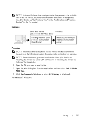 Page 399Faxing397
FILE LOCATION:  C:\Users\fxstdpc-
admin\Desktop\30_UG??\Mioga_AIO_UG_FM\Mioga_AIO_UG_FM\section20.fm
DELL CONFIDENTIAL – PRELIMINARY 9/13/10 - FOR PROOF ONLY
 NOTE: If the specified start time overlaps with the time periods for the available 
time or the Fax service, the printer cannot send the delayed fax at the specified 
time. (For details, see Set Available Time for the Available time and Function 
Enabled for the Fax service.)
Example
Procedure
 NOTE: The names of the dialog boxes and the...