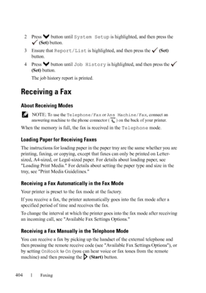 Page 406404Faxing
FILE LOCATION:  C:\Users\fxstdpc-
admin\Desktop\30_UG??\Mioga_AIO_UG_FM\Mioga_AIO_UG_FM\section20.fm
DELL CONFIDENTIAL – PRELIMINARY 9/13/10 - FOR PROOF ONLY
2Press  button until System Setup is highlighted, and then press the 
 
(Set) button.
3Ensure that Report/List is highlighted, and then press the   (Set) 
button.
4Press  button until Job History is highlighted, and then press the   
(Set) button.
The job history report is printed.
Receiving a Fax
About Receiving Modes
 NOTE: To  u s e  t...