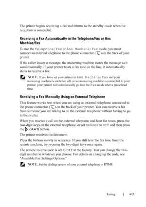 Page 407Faxing405
FILE LOCATION:  C:\Users\fxstdpc-
admin\Desktop\30_UG??\Mioga_AIO_UG_FM\Mioga_AIO_UG_FM\section20.fm
DELL CONFIDENTIAL – PRELIMINARY 9/13/10 - FOR PROOF ONLY
The printer begins receiving a fax and returns to the standby mode when the 
reception is completed.
Receiving a Fax Automatically in the Telephone/Fax or Ans 
Machine/Fax
To use the Telephone/Fax or Ans Machine/Fax mode, you must 
connect an external telephone to the phone connector ( ) on the back of your 
printer. 
If the caller leaves...