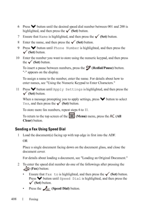 Page 410408Faxing
FILE LOCATION:  C:\Users\fxstdpc-
admin\Desktop\30_UG??\Mioga_AIO_UG_FM\Mioga_AIO_UG_FM\section20.fm
DELL CONFIDENTIAL – PRELIMINARY 9/13/10 - FOR PROOF ONLY
6Press   button until the desired speed dial number between 001 and 200 is 
highlighted, and then press the   
(Set) button.
7Ensure that Name is highlighted, and then press the   (Set) button.
8Enter the name, and then press the   (Set) button.
9Press  button until Phone Number is highlighted, and then press the 
 
(Set) button.
10Enter...