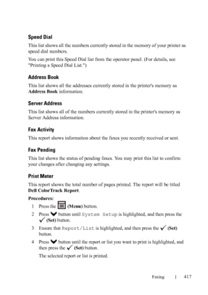 Page 419Faxing417
FILE LOCATION:  C:\Users\fxstdpc-
admin\Desktop\30_UG??\Mioga_AIO_UG_FM\Mioga_AIO_UG_FM\section20.fm
DELL CONFIDENTIAL – PRELIMINARY 9/13/10 - FOR PROOF ONLY
Speed Dial
This list shows all the numbers currently stored in the memory of your printer as 
speed dial numbers.
You can print this Speed Dial list from the operator panel. (For details, see 
Printing a Speed Dial List.)
Address Book
This list shows all the addresses currently stored in the printers memory as 
Address Book information....