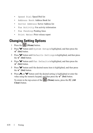 Page 420418Faxing
FILE LOCATION:  C:\Users\fxstdpc-
admin\Desktop\30_UG??\Mioga_AIO_UG_FM\Mioga_AIO_UG_FM\section20.fm
DELL CONFIDENTIAL – PRELIMINARY 9/13/10 - FOR PROOF ONLY
•Speed Dial: Speed Dial list
•
Address Book: Address Book list
•
Server Address: Server Address list
•
Fax Activity: Fax activity information
•
Fax Pending: Pending faxes
•
Print Meter: Print volume report
Changing Setting Options
1Press the   (Menu) button.
2Press  button until System Setup is highlighted, and then press the 
 
(Set)...