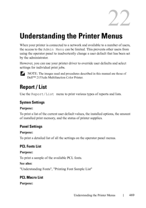 Page 471Understanding the Printer Menus469
22
Understanding the Printer Menus
When your printer is connected to a network and available to a number of users, 
the access to the Admin Menu can be limited. This prevents other users from 
using the operator panel to inadvertently change a user default that has been set 
by the administrator. 
However, you can use your printer driver to override user defaults and select 
settings for individual print jobs.
 NOTE: The images used and procedures described in this...