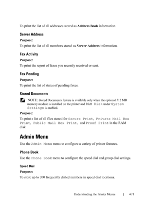Page 473Understanding the Printer Menus471
To print the list of all addresses stored as Address Book information.
Server Address
Purpose:
To print the list of all members stored as Server Address information.
Fax Activity
Purpose:
To print the report of faxes you recently received or sent.
Fax Pending
Purpose:
To print the list of status of pending faxes. 
Stored Documents
 NOTE: Stored Documents feature is available only when the optional 512 MB 
memory module is installed on the printer and 
RAM Disk under...