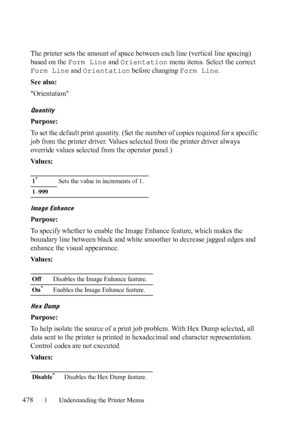 Page 480478Understanding the Printer Menus
The printer sets the amount of space between each line (vertical line spacing) 
based on the Form Line and Orientation menu items. Select the correct 
Form Line and Orientation before changing Form Line.
See also:
Orientation
Quantity
Purpose:
To set the default print quantity. (Set the number of copies required for a specific 
job from the printer driver. Values selected from the printer driver always 
override values selected from the operator panel.)
Va l u e s :...