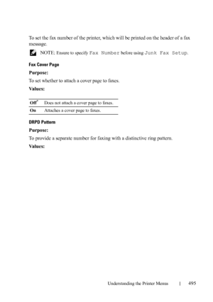 Page 497Understanding the Printer Menus495
To set the fax number of the printer, which will be printed on the header of a fax 
message.
 NOTE: Ensure to specify Fax Number before using Junk Fax Setup.
Fax Cover Page
Purpose:
To set whether to attach a cover page to faxes.
Va l u e s :
DRPD Pattern
Purpose:
To provide a separate number for faxing with a distinctive ring pattern.
Va l u e s :
Off*Does not attach a cover page to faxes.
OnAttaches a cover page to faxes.
 