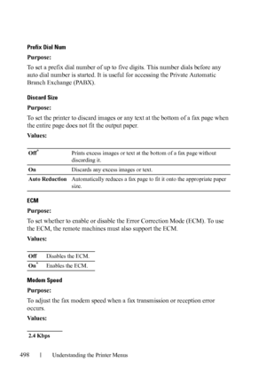 Page 500498Understanding the Printer Menus
Prefix Dial Num
Purpose:
To set a prefix dial number of up to five digits. This number dials before any 
auto dial number is started. It is useful for accessing the Private Automatic 
Branch Exchange (PABX).
Discard Size 
Purpose:
To set the printer to discard images or any text at the bottom of a fax page when 
the entire page does not fit the output paper.
Va l u e s :
ECM
Purpose:
To set whether to enable or disable the Error Correction Mode (ECM). To use 
the ECM,...