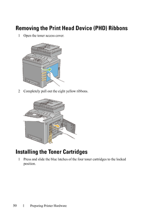 Page 5250Preparing Printer Hardware
FILE LOCATION:  C:\Users\fxstdpc-
admin\Desktop\30_UG??\Mioga_AIO_UG_FM\Mioga_AIO_UG_FM\section05.fm
DELL CONFIDENTIAL – PRELIMINARY 9/13/10 - FOR PROOF ONLY
Removing the Print Head Device (PHD) Ribbons
1Open the toner access cover.
2Completely pull out the eight yellow ribbons. 
Installing the Toner Cartridges
1Press and slide the blue latches of the four toner cartridges to the locked 
position.
 