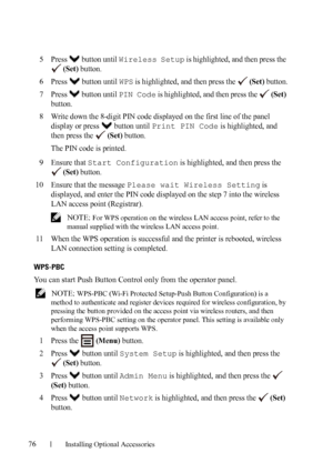 Page 7876Installing Optional Accessories
5Press   button until Wireless Setup is highlighted, and then press the 
 
(Set) button.
6Press   button until WPS is highlighted, and then press the   (Set) button.
7Press  button until PIN Code is highlighted, and then press the   (Set) 
button.
8Write down the 8-digit PIN code displayed on the first line of the panel 
display or press   button until 
Print PIN Code is highlighted, and 
then press the   
(Set) button.
The PIN code is printed.
9Ensure that Start...