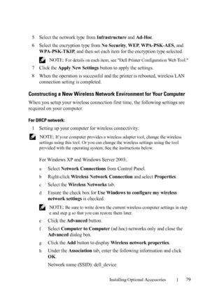 Page 81Installing Optional Accessories79
5Select the network type from Infrastructure and Ad-Hoc.
6Select the encryption type from No Security, WEP, WPA-PSK-AES, and 
WPA-PSK-TKIP, and then set each item for the encryption type selected.
 NOTE: For details on each item, see Dell Printer Configuration Web Tool.
7Click the Apply New Settings button to apply the settings.
8When the operation is successful and the printer is rebooted, wireless LAN 
connection setting is completed.
Constructing a New Wireless...