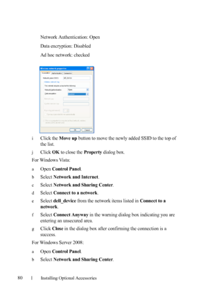 Page 8280Installing Optional Accessories
Network Authentication: Open
Data encryption: Disabled
Ad hoc network: checked
iClick the Move up button to move the newly added SSID to the top of 
the list.
jClick OK to close the Property dialog box. 
For Windows Vista:
aOpen Control Panel.
bSelect Network and Internet.
cSelect Network and Sharing Center.
dSelect Connect to a network.
eSelect dell_device from the network items listed in Connect to a 
network
.
fSelect Connect Anyway in the warning dialog box...