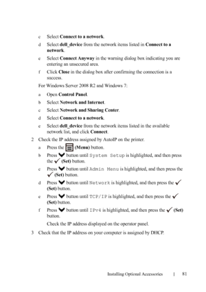 Page 83Installing Optional Accessories81
cSelect Connect to a network.
dSelect dell_device from the network items listed in Connect to a 
network
.
eSelect Connect Anyway in the warning dialog box indicating you are 
entering an unsecured area.
fClick Close in the dialog box after confirming the connection is a 
success.
For Windows Server 2008 R2 and Windows 7:
aOpen Control Panel.
bSelect Network and Internet.
cSelect Network and Sharing Center.
dSelect Connect to a network.
eSelect dell_device from the...