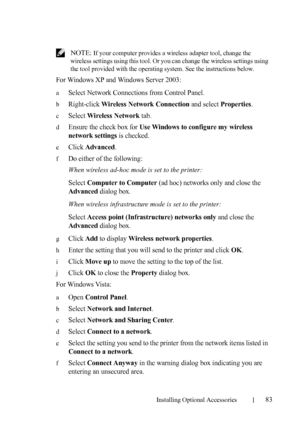 Page 85Installing Optional Accessories83
 NOTE: If your computer provides a wireless adapter tool, change the 
wireless settings using this tool. Or you can change the wireless settings using 
the tool provided with the operating system. See the instructions below.
For Windows XP and Windows Server 2003:
aSelect Network Connections from Control Panel.
bRight-click Wireless Network Connection and select Properties.
cSelect Wireless Network tab.
dEnsure the check box for Use Windows to configure my wireless...