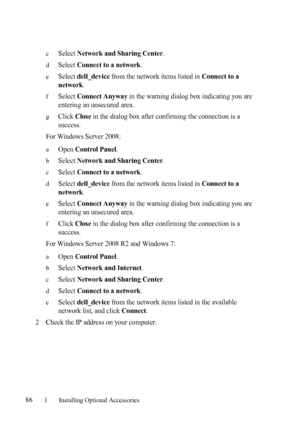 Page 8886Installing Optional Accessories
cSelect Network and Sharing Center.
dSelect Connect to a network.
eSelect dell_device from the network items listed in Connect to a 
network
.
fSelect Connect Anyway in the warning dialog box indicating you are 
entering an unsecured area.
gClick Close in the dialog box after confirming the connection is a 
success.
For Windows Server 2008:
aOpen Control Panel.
bSelect Network and Sharing Center.
cSelect Connect to a network.
dSelect dell_device from the network items...