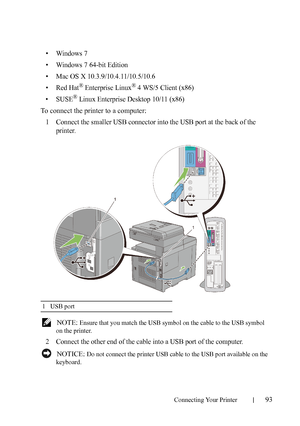 Page 95Connecting Your Printer93
• Windows 7
• Windows 7 64-bit Edition
• Mac OS X 10.3.9/10.4.11/10.5/10.6
•Red Hat
® Enterprise Linux® 4 WS/5 Client (x86)
•SUSE
® Linux Enterprise Desktop 10/11 (x86)
To connect the printer to a computer:
1
Connect the smaller USB connector into the USB port at the back of the 
printer.
 NOTE: Ensure that you match the USB symbol on the cable to the USB symbol 
on the printer.
2Connect the other end of the cable into a USB port of the computer. 
 NOTICE: Do not connect the...