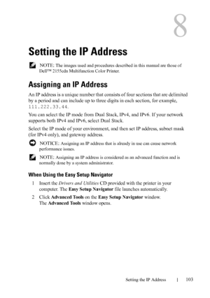 Page 105DELL CONFIDENTIAL – PRELIMINARY 9/13/10 - FOR PROOF ONLY
Setting the IP Address103
8
Setting the IP Address
 NOTE: The images used and procedures described in this manual are those of 
Dell™ 2155cdn Multifunction Color Printer.
Assigning an IP Address
An IP address is a unique number that consists of four sections that are delimited 
by a period and can include up to three digits in each section, for example, 
111.222.33.44.
You can select the IP mode from Dual Stack, IPv4, and IPv6. If your network...