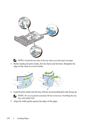 Page 112110Loading Paper
FILE LOCATION:  C:\Users\fxstdpc-
admin\Desktop\30_UG??\Mioga_AIO_UG_FM\Mioga_AIO_UG_FM\section09.fm
DELL CONFIDENTIAL – PRELIMINARY 9/13/10 - FOR PROOF ONLY
 NOTE: Extend the rear side of the tray when you load Legal size paper.
3Before loading the print media, flex the sheets and fan them. Straighten the 
edges of the stack on a level surface.
4Load the print media into the tray with the recommended print side facing up.
 NOTE: Do not exceed the maximum fill line in the tray....