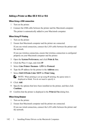 Page 144142Installing Printer Drivers on the Macintosh Computers
FILE LOCATION:  C:\Users\fxstdpc-
admin\Desktop\30_UG??\Mioga_AIO_UG_FM\Mioga_AIO_UG_FM\section11.fm
DELL CONFIDENTIAL – PRELIMINARY 9/13/10 - FOR PROOF ONLY
Adding a Printer on Mac OS X 10.5 or 10.6
When Using a USB connection
1Turn on the printer.
2Connect the USB cable between the printer and the Macintosh computer.
The printer is automatically added to your Macintosh computer.
When Using IP Printing
1Turn on the printer.
2Ensure that Macintosh...