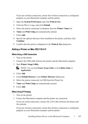 Page 145Installing Printer Drivers on the Macintosh Computers143
FILE LOCATION:  C:\Users\fxstdpc-
admin\Desktop\30_UG??\Mioga_AIO_UG_FM\Mioga_AIO_UG_FM\section11.fm
DELL CONFIDENTIAL – PRELIMINARY 9/13/10 - FOR PROOF ONLY
If you use wireless connection, ensure that wireless connection is configured 
properly on your Macintosh computer and the printer.
3Open the System Preferences, and click Print & Fax.
4Click the Plus (+) sign, and click Default.
5Select the printer connected via Bonjour from the Printer Name...