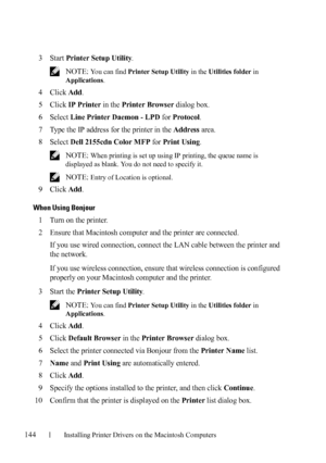 Page 146144Installing Printer Drivers on the Macintosh Computers
FILE LOCATION:  C:\Users\fxstdpc-
admin\Desktop\30_UG??\Mioga_AIO_UG_FM\Mioga_AIO_UG_FM\section11.fm
DELL CONFIDENTIAL – PRELIMINARY 9/13/10 - FOR PROOF ONLY
3Start Printer Setup Utility.
 NOTE: You can find Printer Setup Utility in the Utilities folder in 
Applications.
4Click Add.
5Click IP Printer in the Printer Browser dialog box.
6Select Line Printer Daemon - LPD for Protocol.
7Type the IP address for the printer in the Address area.
8Select...
