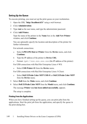 Page 150148Installing Printer Drivers on the Linux Computers (CUPS)
FILE LOCATION:  C:\Users\fxstdpc-
admin\Desktop\30_UG??\Mioga_AIO_UG_FM\Mioga_AIO_UG_FM\section12.fm
DELL CONFIDENTIAL – PRELIMINARY 9/13/10 - FOR PROOF ONLY
Setting Up the Queue
To execute printing, you must set up the print queue on your workstation.
1
Open the URL http://localhost:631 using a web browser.
2Click Administration.
3Ty p e  root as the user name, and type the administrator password.
4Click Add Printer.
Type the name of the...