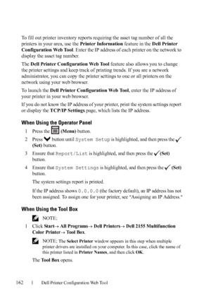 Page 164162Dell Printer Configuration Web Tool
To fill out printer inventory reports requiring the asset tag number of all the 
printers in your area, use the Printer Information feature in the Dell Printer 
Configuration Web Tool. Enter the IP address of each printer on the network to 
display the asset tag number. 
The Dell Printer Configuration Web Tool feature also allows you to change 
the printer settings and keep track of printing trends. If you are a network 
administrator, you can copy the printer...