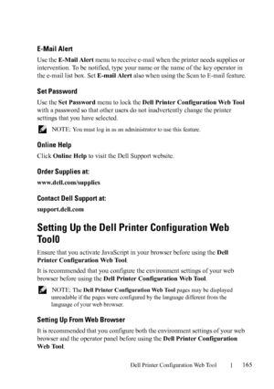 Page 167Dell Printer Configuration Web Tool165
E-Mail Alert
Use the E-Mail Alert menu to receive e-mail when the printer needs supplies or 
intervention. To be notified, type your name or the name of the key operator in 
the e-mail list box. Set E-mail Alert also when using the Scan to E-mail feature.
Set Password
Use the Set Password menu to lock the Dell Printer Configuration Web Tool 
with a password so that other users do not inadvertently change the printer 
settings that you have selected.
 NOTE: You must...