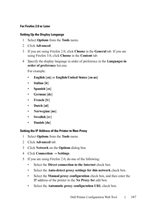 Page 169Dell Printer Configuration Web Tool167
For Firefox 2.0 or Later
Setting Up the Display Language
1Select Options from the Tools menu.
2Click Advanced.
3If you are using Firefox 2.0, click Choose in the General tab. If you are 
using Firefox 3.0, click 
Choose in the Content tab.
4Specify the display language in order of preference in the Languages in 
order of preference
 list.enu.
For example:
•
English [en] or English/United States [en-us]
•
Italian [it]
•
Spanish [es]
•
German [de]
•
French [fr]
•...