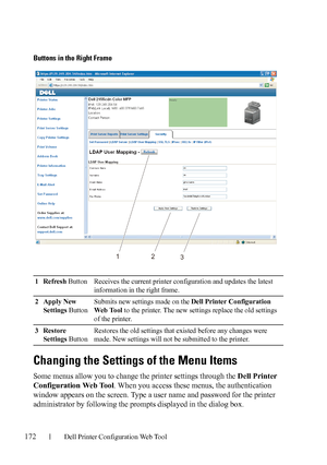 Page 174172Dell Printer Configuration Web Tool
Buttons in the Right Frame
Changing the Settings of the Menu Items
Some menus allow you to change the printer settings through the Dell Printer 
Configuration Web Tool. When you access these menus, the authentication 
window appears on the screen. Type a user name and password for the printer 
administrator by following the prompts displayed in the dialog box.
1Refresh Button Receives the current printer configuration and updates the latest 
information in the right...