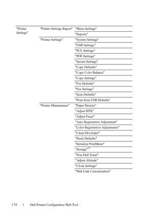 Page 176174Dell Printer Configuration Web Tool
Printer 
SettingsPrinter Settings Report Menu Settings
Reports
Printer Settings System Settings
USB Settings
PCL Settings
PDF Settings
Secure Settings
Copy Defaults
Copy Color Balance
Copy Settings
Fax Defaults
Fax Settings
Scan Defaults
Print from USB Defaults
Printer Maintenance Paper Density
Adjust BTR
Adjust Fuser
Auto Registration Adjustment
Color Registration Adjustments
Clean Developer
Reset Defaults
Initialize PrintMeter
Storage
*1
Non-Dell Toner
Adjust...