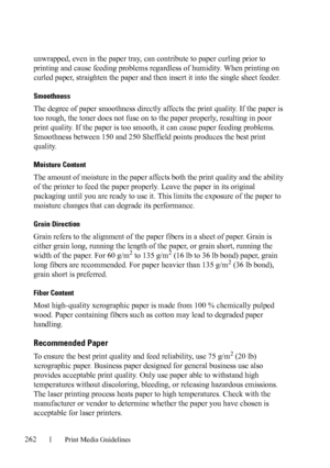 Page 264262Print Media Guidelines
FILE LOCATION:  C:\Users\fxstdpc-
admin\Desktop\30_UG??\Mioga_AIO_UG_FM\Mioga_AIO_UG_FM\section14.fm
DELL CONFIDENTIAL – PRELIMINARY 9/13/10 - FOR PROOF ONLY
unwrapped, even in the paper tray, can contribute to paper curling prior to 
printing and cause feeding problems regardless of humidity. When printing on 
curled paper, straighten the paper and then insert it into the single sheet feeder.
Smoothness
The degree of paper smoothness directly affects the print quality. If the...